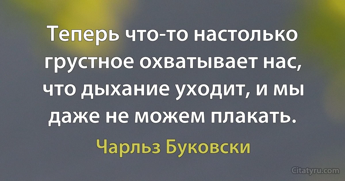 Теперь что-то настолько грустное охватывает нас, что дыхание уходит, и мы даже не можем плакать. (Чарльз Буковски)