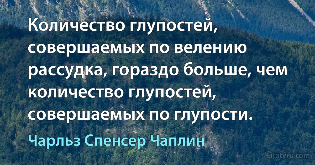 Количество глупостей, совершаемых по велению рассудка, гораздо больше, чем количество глупостей, совершаемых по глупости. (Чарльз Спенсер Чаплин)