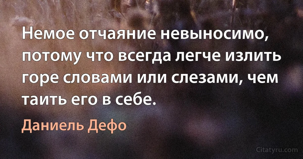 Немое отчаяние невыносимо, потому что всегда легче излить горе словами или слезами, чем таить его в себе. (Даниель Дефо)