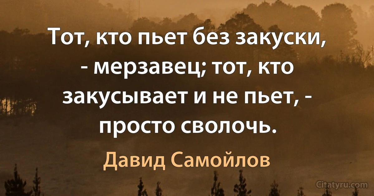 Тот, кто пьет без закуски, - мерзавец; тот, кто закусывает и не пьет, - просто сволочь. (Давид Самойлов)