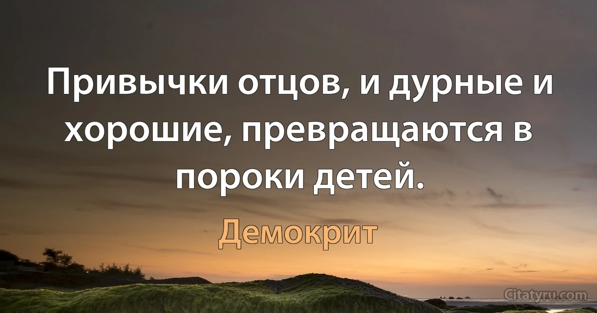 Привычки отцов, и дурные и хорошие, превращаются в пороки детей. (Демокрит)