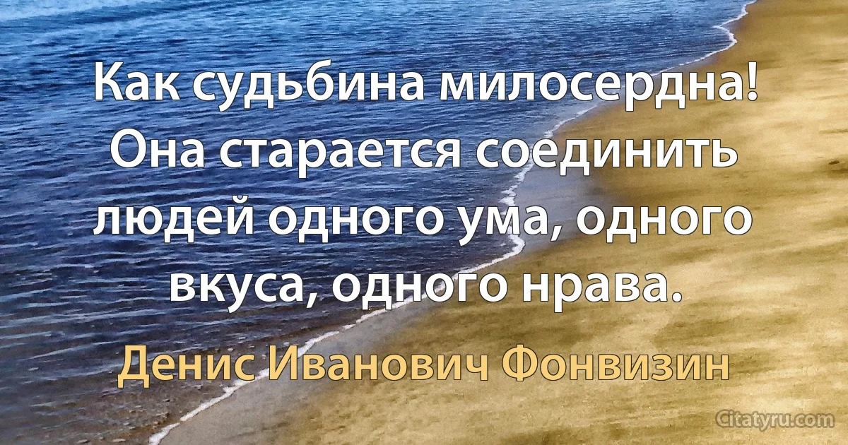 Как судьбина милосердна! Она старается соединить людей одного ума, одного вкуса, одного нрава. (Денис Иванович Фонвизин)