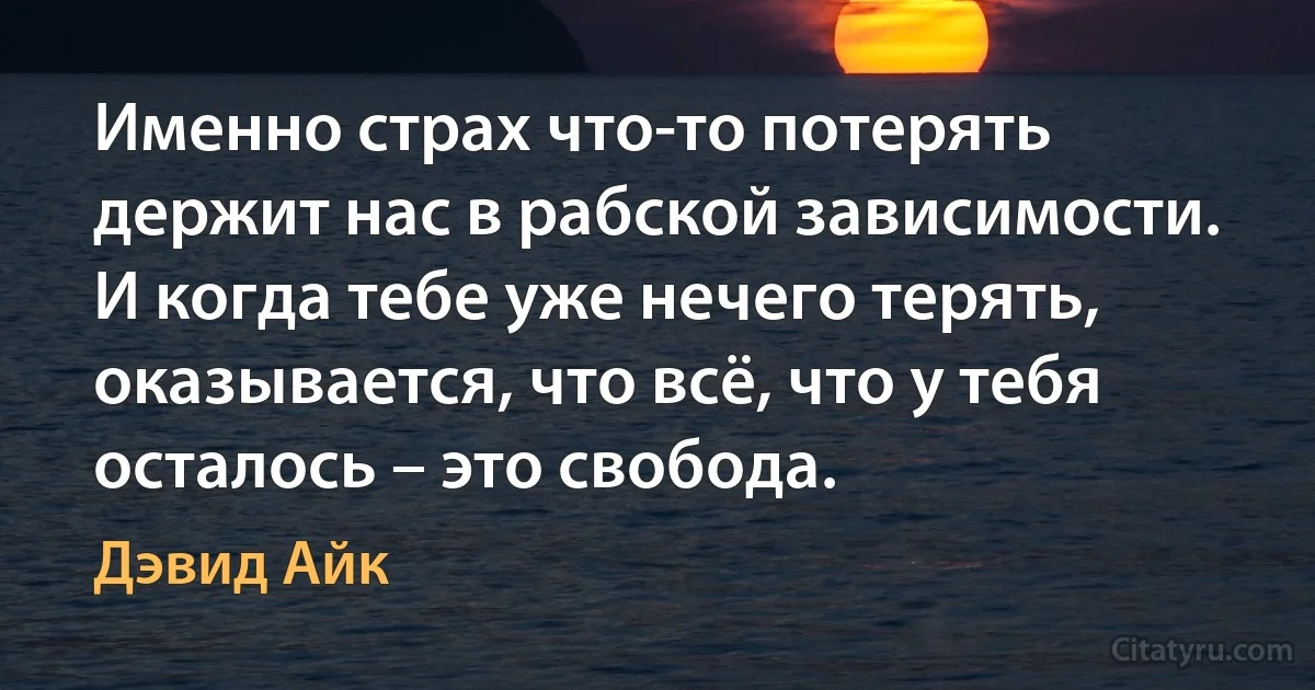 Именно страх что-то потерять держит нас в рабской зависимости. И когда тебе уже нечего терять, оказывается, что всё, что у тебя осталось – это свобода. (Дэвид Айк)