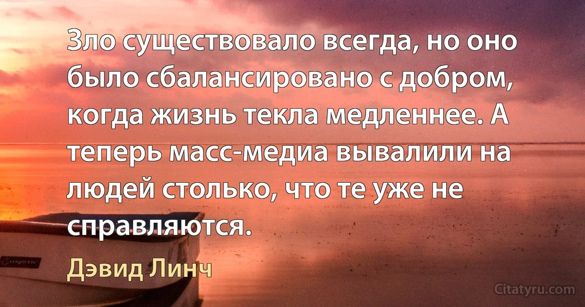 Зло существовало всегда, но оно было сбалансировано с добром, когда жизнь текла медленнее. А теперь масс-медиа вывалили на людей столько, что те уже не справляются. (Дэвид Линч)