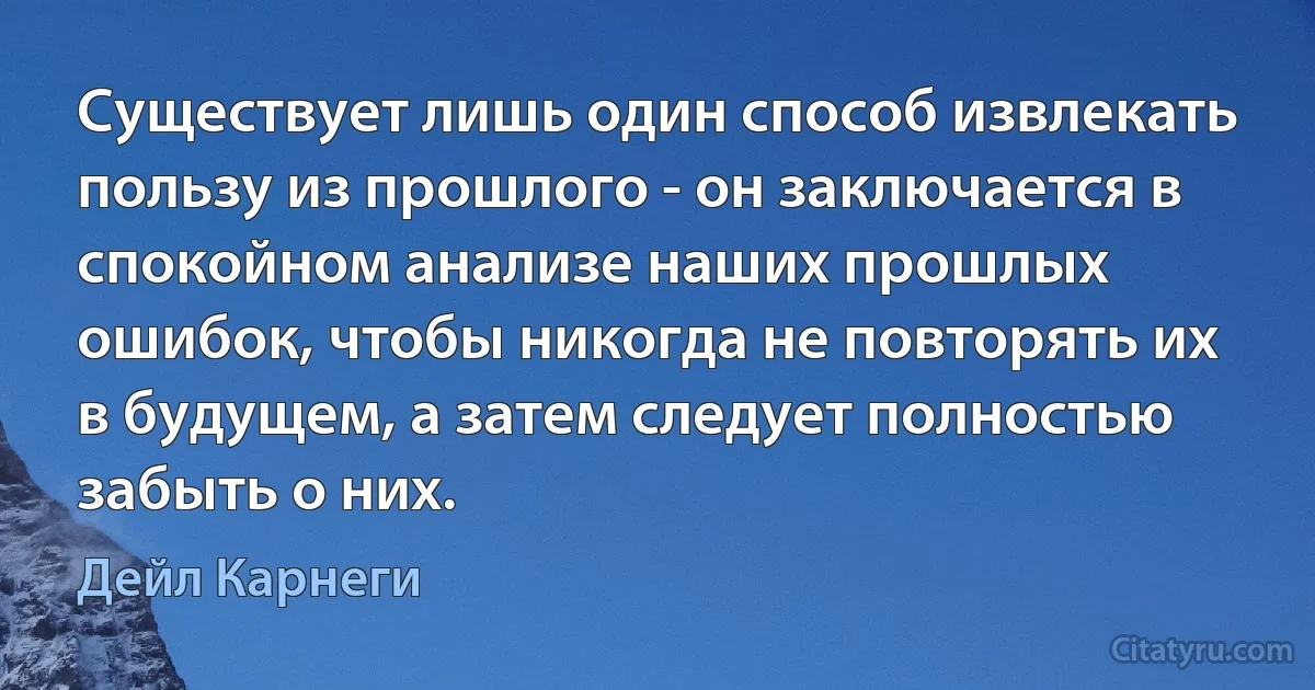 Существует лишь один способ извлекать пользу из прошлого - он заключается в спокойном анализе наших прошлых ошибок, чтобы никогда не повторять их в будущем, а затем следует полностью забыть о них. (Дейл Карнеги)