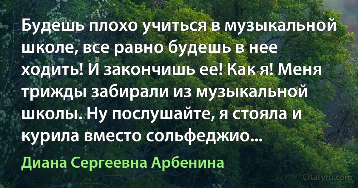 Будешь плохо учиться в музыкальной школе, все равно будешь в нее ходить! И закончишь ее! Как я! Меня трижды забирали из музыкальной школы. Ну послушайте, я стояла и курила вместо сольфеджио... (Диана Сергеевна Арбенина)