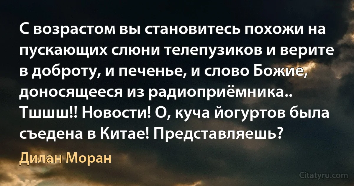 С возрастом вы становитесь похожи на пускающих слюни телепузиков и верите в доброту, и печенье, и слово Божие, доносящееся из радиоприёмника.. Тшшш!! Новости! О, куча йогуртов была съедена в Китае! Представляешь? (Дилан Моран)