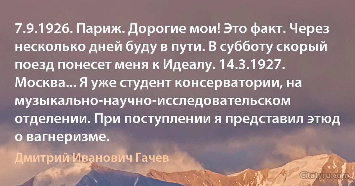 7.9.1926. Париж. Дорогие мои! Это факт. Через несколько дней буду в пути. В субботу скорый поезд понесет меня к Идеалу. 14.3.1927. Москва... Я уже студент консерватории, на музыкально-научно-исследовательском отделении. При поступлении я представил этюд о вагнеризме. (Дмитрий Иванович Гачев)