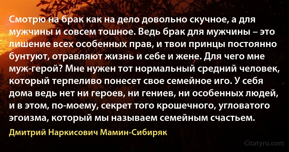 Смотрю на брак как на дело довольно скучное, а для мужчины и совсем тошное. Ведь брак для мужчины – это лишение всех особенных прав, и твои принцы постоянно бунтуют, отравляют жизнь и себе и жене. Для чего мне муж-герой? Мне нужен тот нормальный средний человек, который терпеливо понесет свое семейное иго. У себя дома ведь нет ни героев, ни гениев, ни особенных людей, и в этом, по-моему, секрет того крошечного, угловатого эгоизма, который мы называем семейным счастьем. (Дмитрий Наркисович Мамин-Сибиряк)