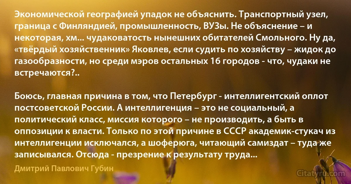 Экономической географией упадок не объяснить. Транспортный узел, граница с Финляндией, промышленность, ВУЗы. Не объяснение – и некоторая, хм... чудаковатость нынешних обитателей Смольного. Ну да, «твёрдый хозяйственник» Яковлев, если судить по хозяйству – жидок до газообразности, но среди мэров остальных 16 городов - что, чудаки не встречаются?..

Боюсь, главная причина в том, что Петербург - интеллигентский оплот постсоветской России. А интеллигенция – это не социальный, а политический класс, миссия которого – не производить, а быть в оппозиции к власти. Только по этой причине в СССР академик-стукач из интеллигенции исключался, а шоферюга, читающий самиздат – туда же записывался. Отсюда - презрение к результату труда... (Дмитрий Павлович Губин)