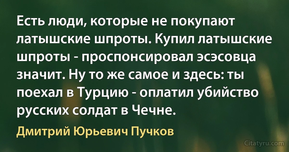 Есть люди, которые не покупают латышские шпроты. Купил латышские шпроты - проспонсировал эсэсовца значит. Ну то же самое и здесь: ты поехал в Турцию - оплатил убийство русских солдат в Чечне. (Дмитрий Юрьевич Пучков)