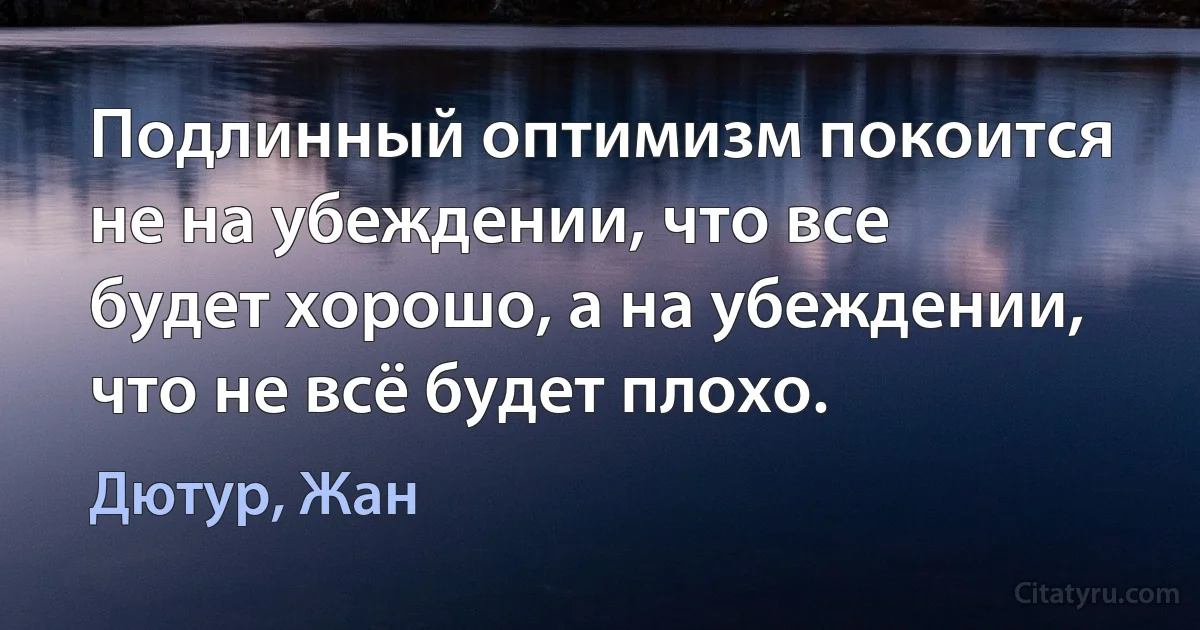 Подлинный оптимизм покоится не на убеждении, что все будет хорошо, а на убеждении, что не всё будет плохо. (Дютур, Жан)