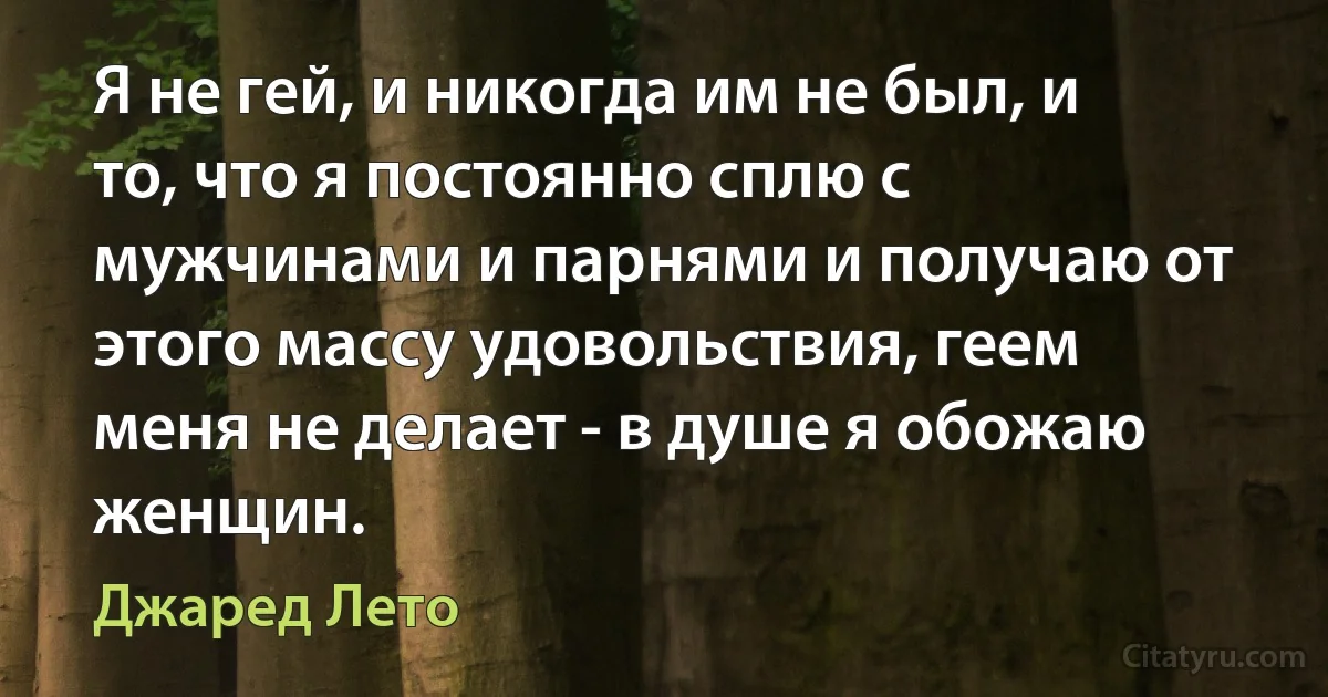 Я не гей, и никогда им не был, и то, что я постоянно сплю с мужчинами и парнями и получаю от этого массу удовольствия, геем меня не делает - в душе я обожаю женщин. (Джаред Лето)