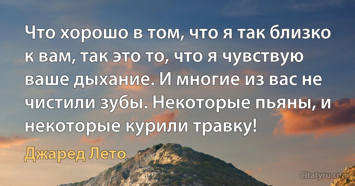 Что хорошо в том, что я так близко к вам, так это то, что я чувствую ваше дыхание. И многие из вас не чистили зубы. Некоторые пьяны, и некоторые курили травку! (Джаред Лето)