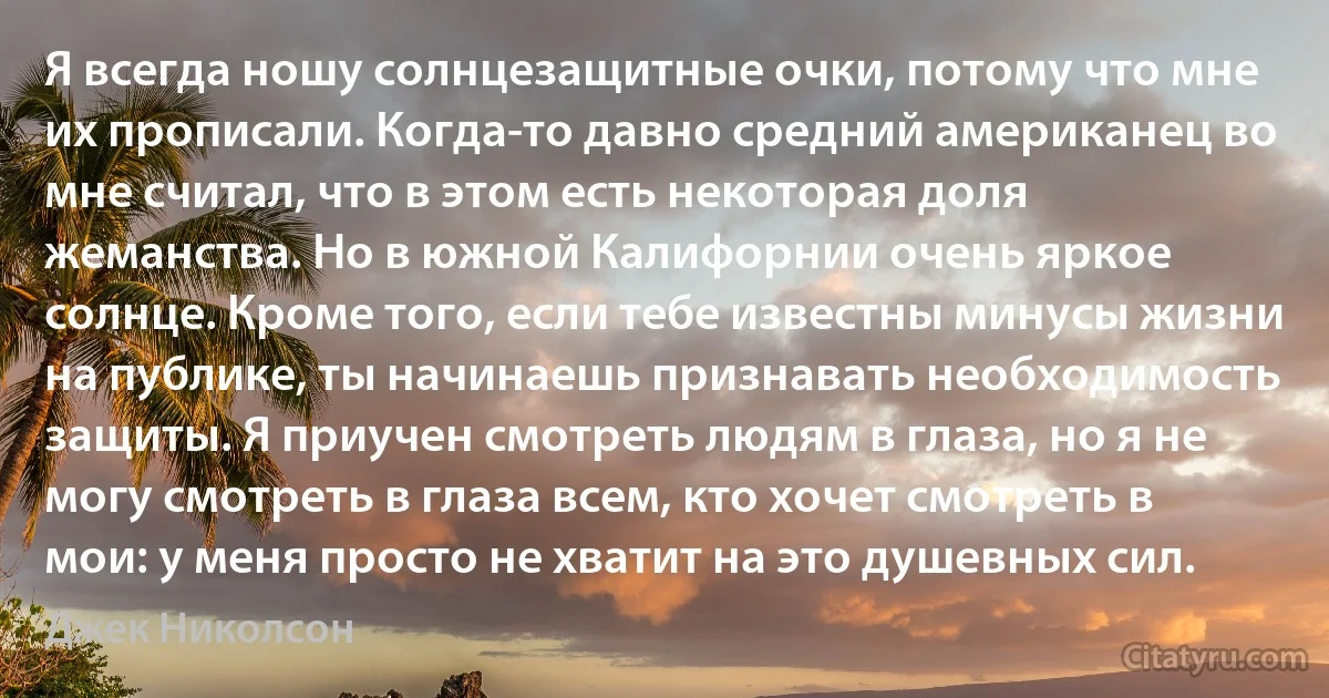 Я всегда ношу солнцезащитные очки, потому что мне их прописали. Когда-то давно средний американец во мне считал, что в этом есть некоторая доля жеманства. Но в южной Калифорнии очень яркое солнце. Кроме того, если тебе известны минусы жизни на публике, ты начинаешь признавать необходимость защиты. Я приучен смотреть людям в глаза, но я не могу смотреть в глаза всем, кто хочет смотреть в мои: у меня просто не хватит на это душевных сил. (Джек Николсон)