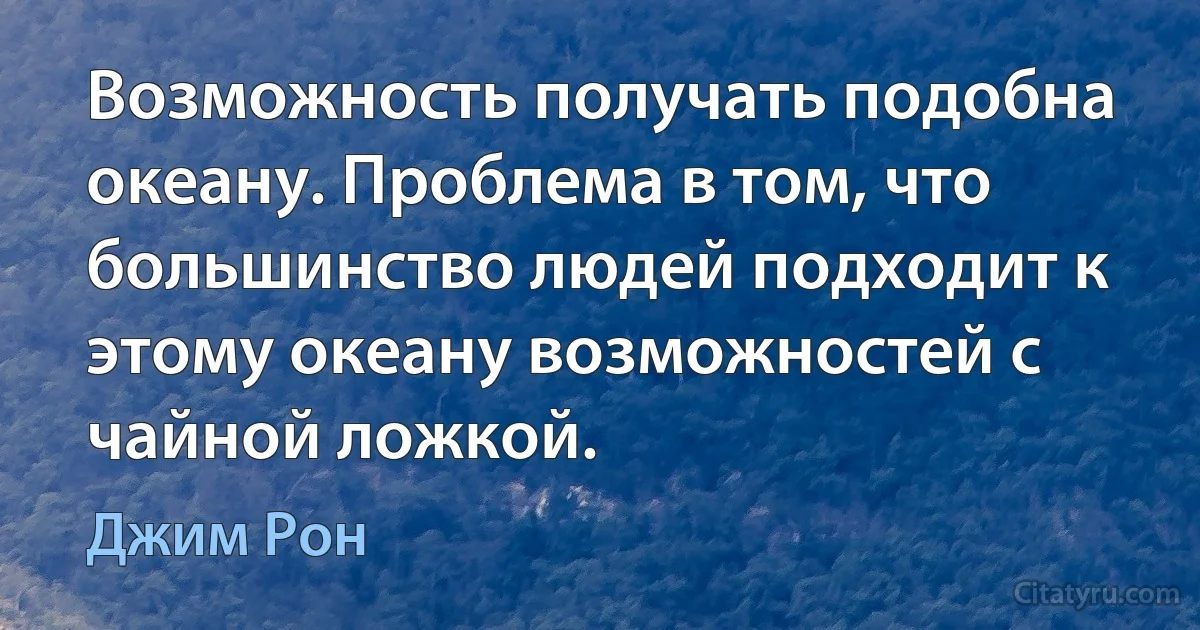 Возможность получать подобна океану. Проблема в том, что большинство людей подходит к этому океану возможностей с чайной ложкой. (Джим Рон)