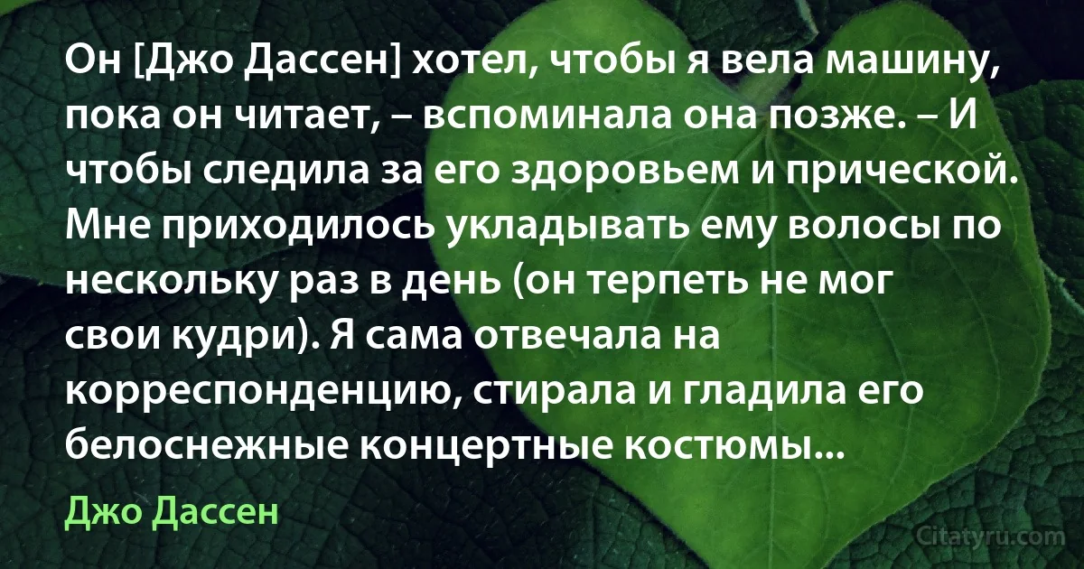 Он [Джо Дассен] хотел, чтобы я вела машину, пока он читает, – вспоминала она позже. – И чтобы следила за его здоровьем и прической. Мне приходилось укладывать ему волосы по нескольку раз в день (он терпеть не мог свои кудри). Я сама отвечала на корреспонденцию, стирала и гладила его белоснежные концертные костюмы... (Джо Дассен)