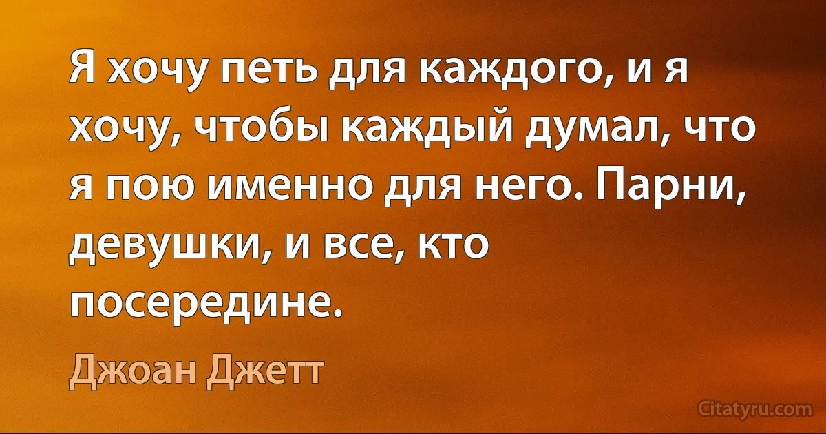 Я хочу петь для каждого, и я хочу, чтобы каждый думал, что я пою именно для него. Парни, девушки, и все, кто посередине. (Джоан Джетт)