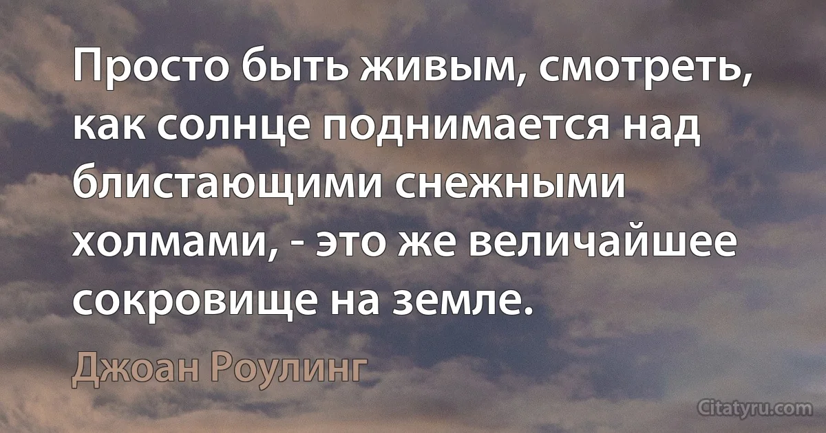 Просто быть живым, смотреть, как солнце поднимается над блистающими снежными холмами, - это же величайшее сокровище на земле. (Джоан Роулинг)