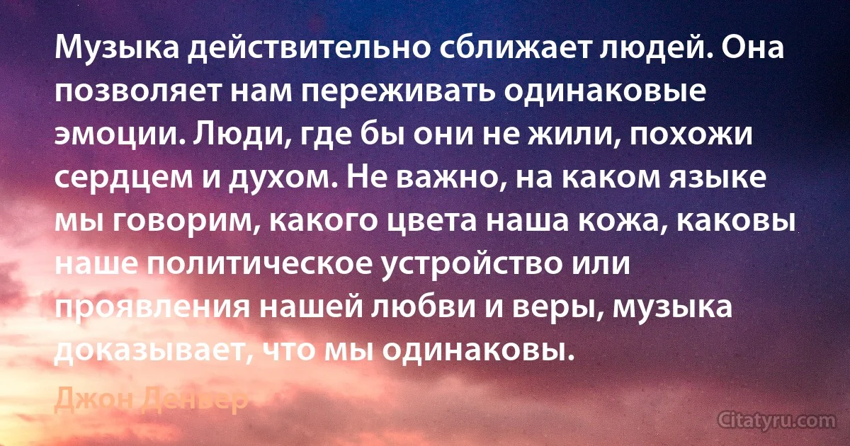 Музыка действительно сближает людей. Она позволяет нам переживать одинаковые эмоции. Люди, где бы они не жили, похожи сердцем и духом. Не важно, на каком языке мы говорим, какого цвета наша кожа, каковы наше политическое устройство или проявления нашей любви и веры, музыка доказывает, что мы одинаковы. (Джон Денвер)