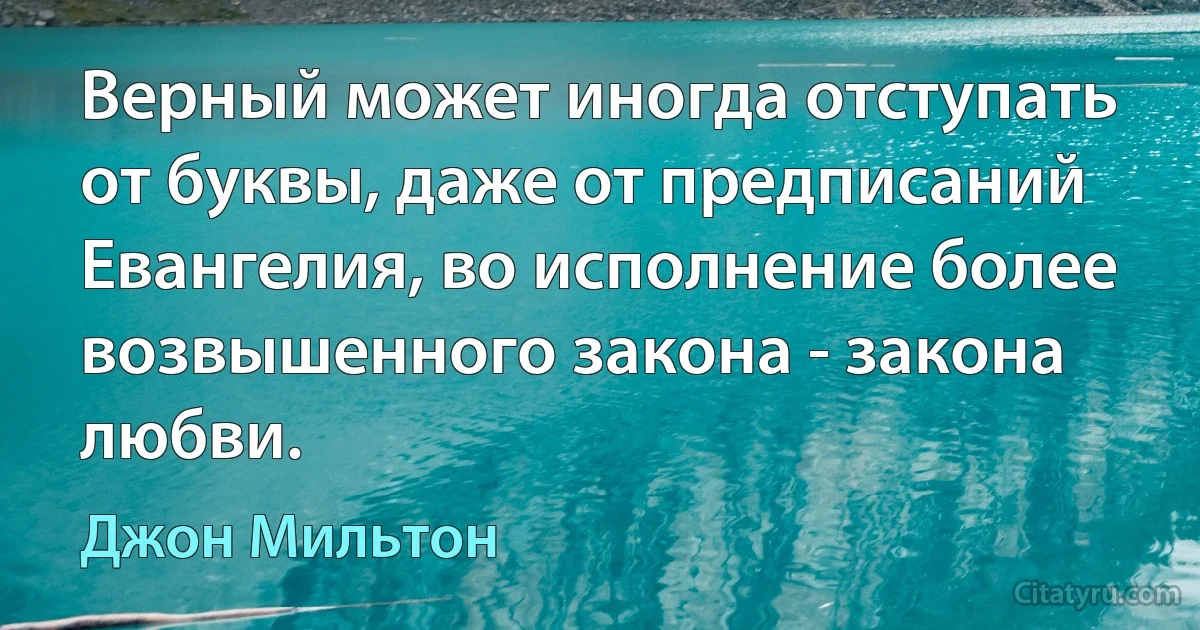 Верный может иногда отступать от буквы, даже от предписаний Евангелия, во исполнение более возвышенного закона - закона любви. (Джон Мильтон)