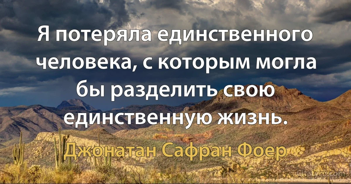 Я потеряла единственного человека, с которым могла бы разделить свою единственную жизнь. (Джонатан Сафран Фоер)