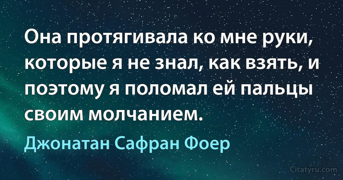 Она протягивала ко мне руки, которые я не знал, как взять, и поэтому я поломал ей пальцы своим молчанием. (Джонатан Сафран Фоер)