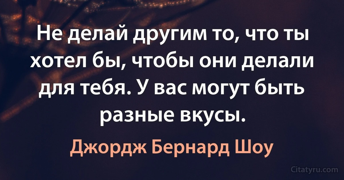 Не делай другим то, что ты хотел бы, чтобы они делали для тебя. У вас могут быть разные вкусы. (Джордж Бернард Шоу)