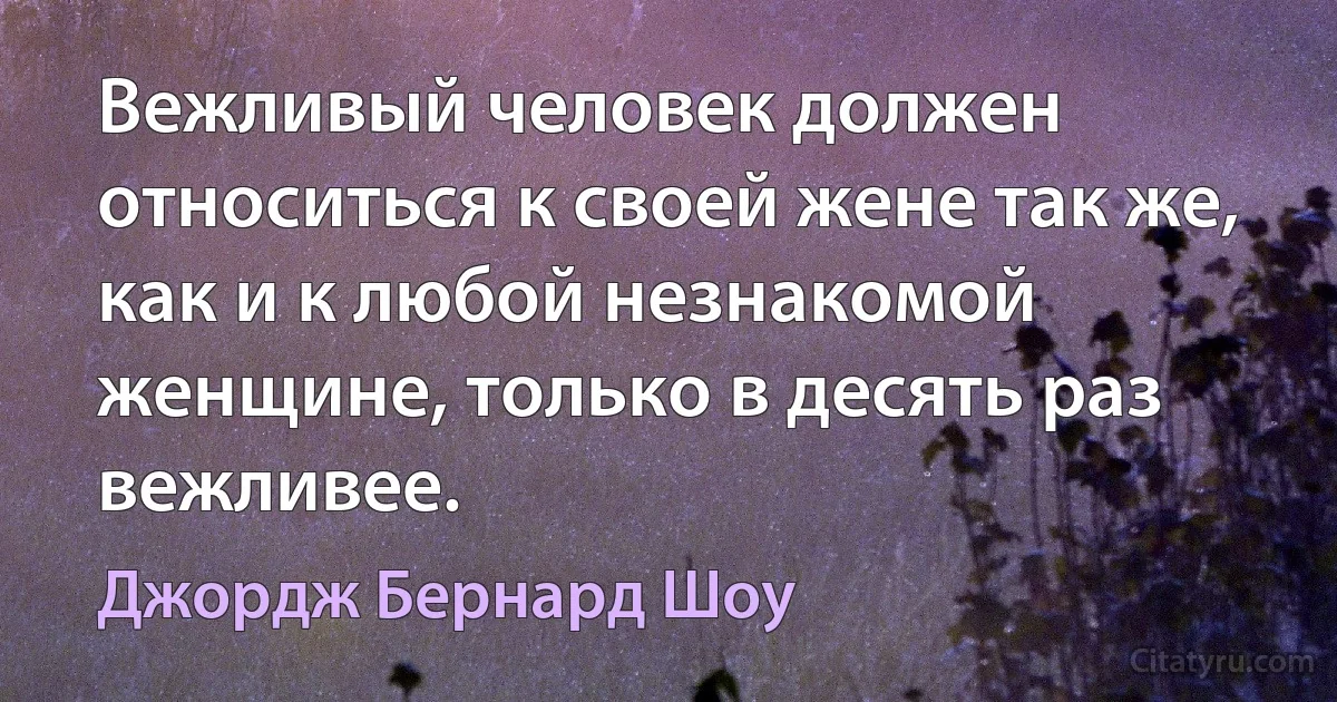 Вежливый человек должен относиться к своей жене так же, как и к любой незнакомой женщине, только в десять раз вежливее. (Джордж Бернард Шоу)