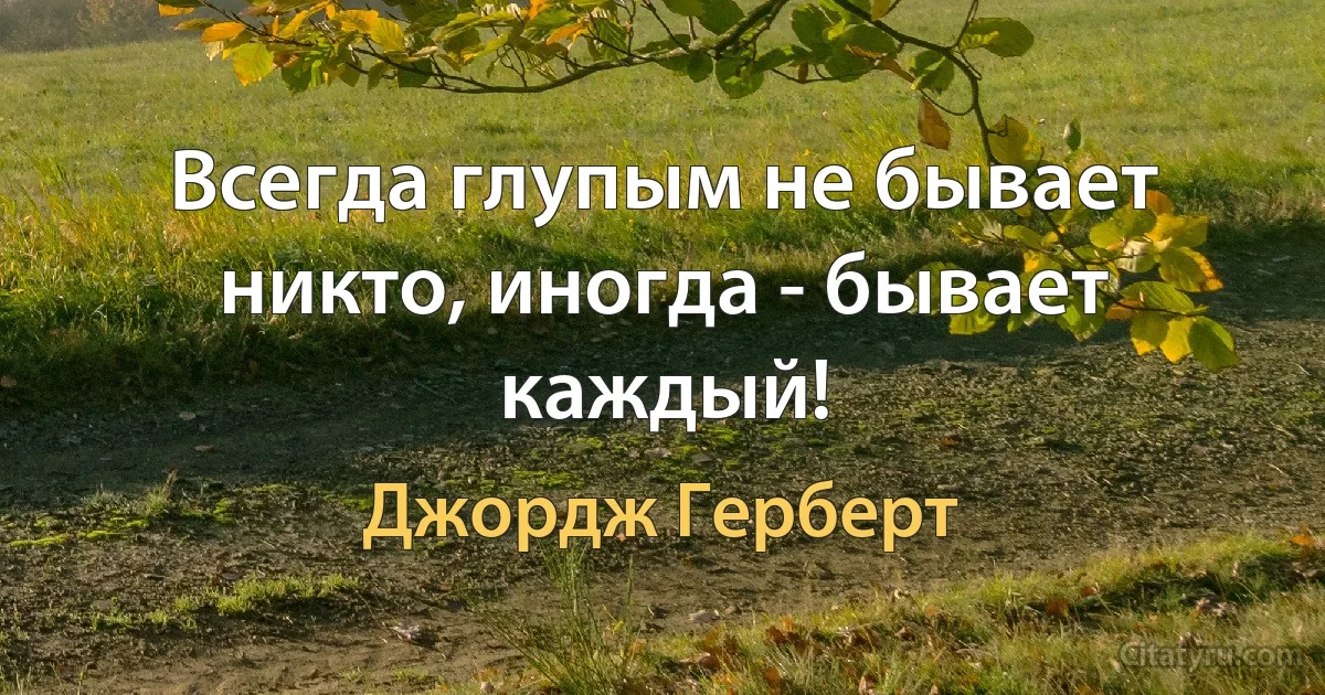 Всегда глупым не бывает никто, иногда - бывает каждый! (Джордж Герберт)