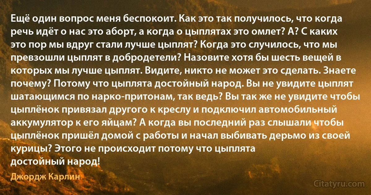 Ещё один вопрос меня беспокоит. Как это так получилось, что когда речь идёт о нас это аборт, а когда о цыплятах это омлет? А? С каких это пор мы вдруг стали лучше цыплят? Когда это случилось, что мы превзошли цыплят в добродетели? Назовите хотя бы шесть вещей в которых мы лучше цыплят. Видите, никто не может это сделать. Знаете почему? Потому что цыплята достойный народ. Вы не увидите цыплят шатающимся по нарко-притонам, так ведь? Вы так же не увидите чтобы цыплёнок привязал другого к креслу и подключил автомобильный аккумулятор к его яйцам? А когда вы последний раз слышали чтобы цыплёнок пришёл домой с работы и начал выбивать дерьмо из своей курицы? Этого не происходит потому что цыплята
достойный народ! (Джордж Карлин)