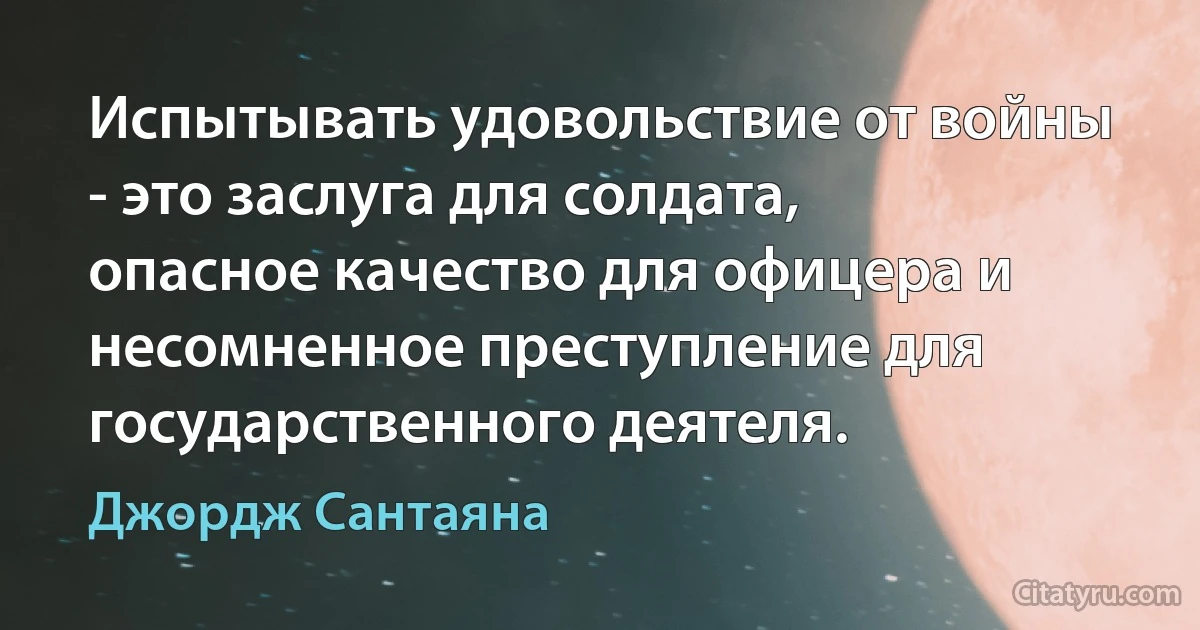 Испытывать удовольствие от войны - это заслуга для солдата, опасное качество для офицера и несомненное преступление для государственного деятеля. (Джордж Сантаяна)