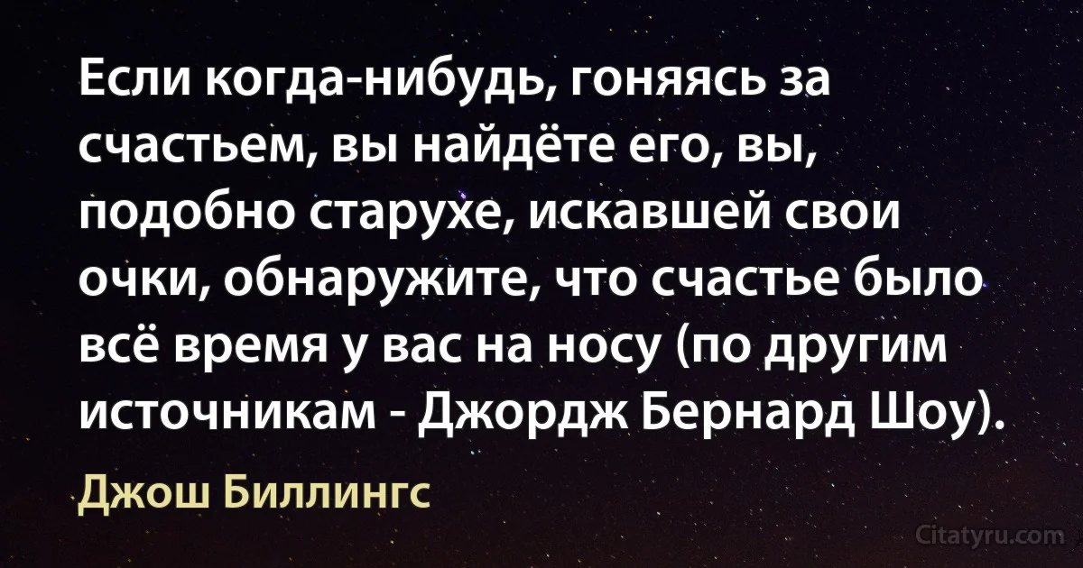 Если когда-нибудь, гоняясь за счастьем, вы найдёте его, вы, подобно старухе, искавшей свои очки, обнаружите, что счастье было всё время у вас на носу (по другим источникам - Джордж Бернард Шоу). (Джош Биллингс)