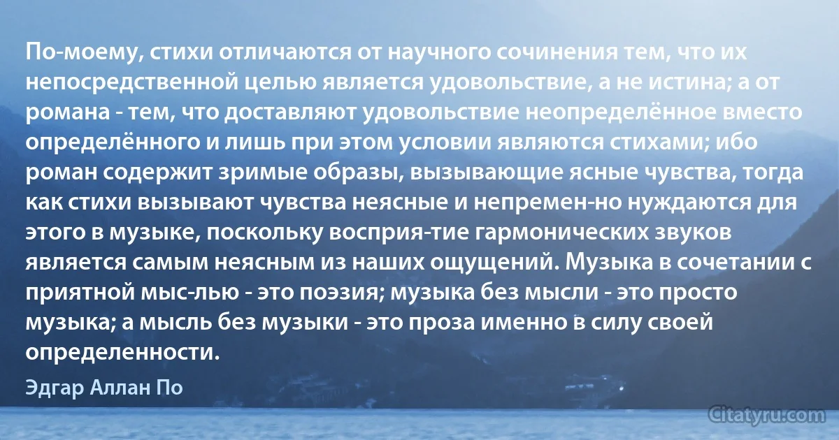 По-моему, стихи отличаются от научного сочинения тем, что их непосредственной целью является удовольствие, а не истина; а от романа - тем, что доставляют удовольствие неопределённое вместо определённого и лишь при этом условии являются стихами; ибо роман содержит зримые образы, вызывающие ясные чувства, тогда как стихи вызывают чувства неясные и непремен­но нуждаются для этого в музыке, поскольку восприя­тие гармонических звуков является самым неясным из наших ощущений. Музыка в сочетании с приятной мыс­лью - это поэзия; музыка без мысли - это просто музыка; а мысль без музыки - это проза именно в силу своей определенности. (Эдгар Аллан По)