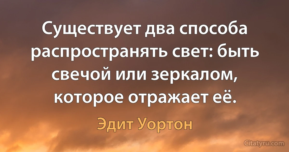 Существует два способа распространять свет: быть свечой или зеркалом, которое отражает её. (Эдит Уортон)