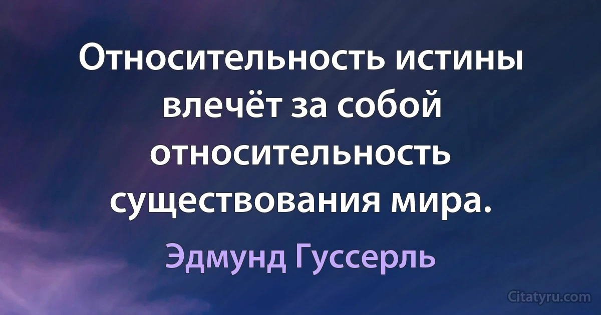 Относительность истины влечёт за собой относительность существования мира. (Эдмунд Гуссерль)