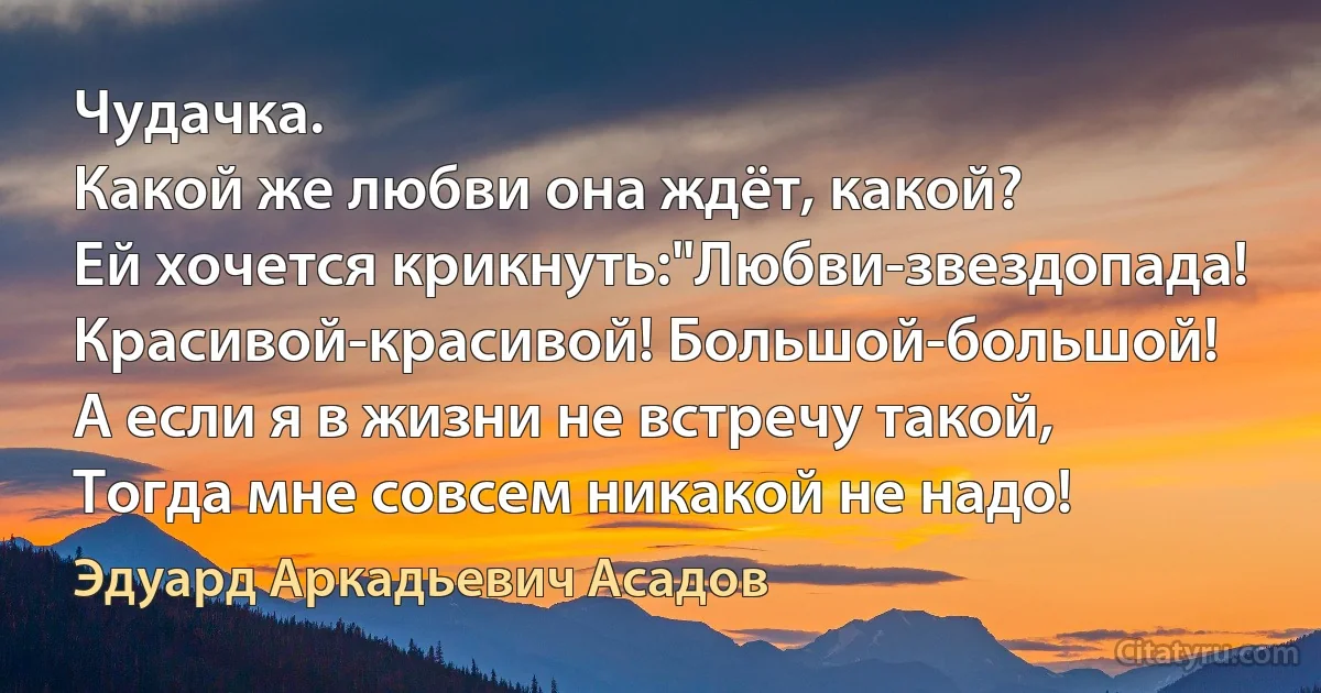 Чудачка.
Какой же любви она ждёт, какой?
Ей хочется крикнуть:"Любви-звездопада!
Красивой-красивой! Большой-большой!
А если я в жизни не встречу такой,
Тогда мне совсем никакой не надо! (Эдуард Аркадьевич Асадов)