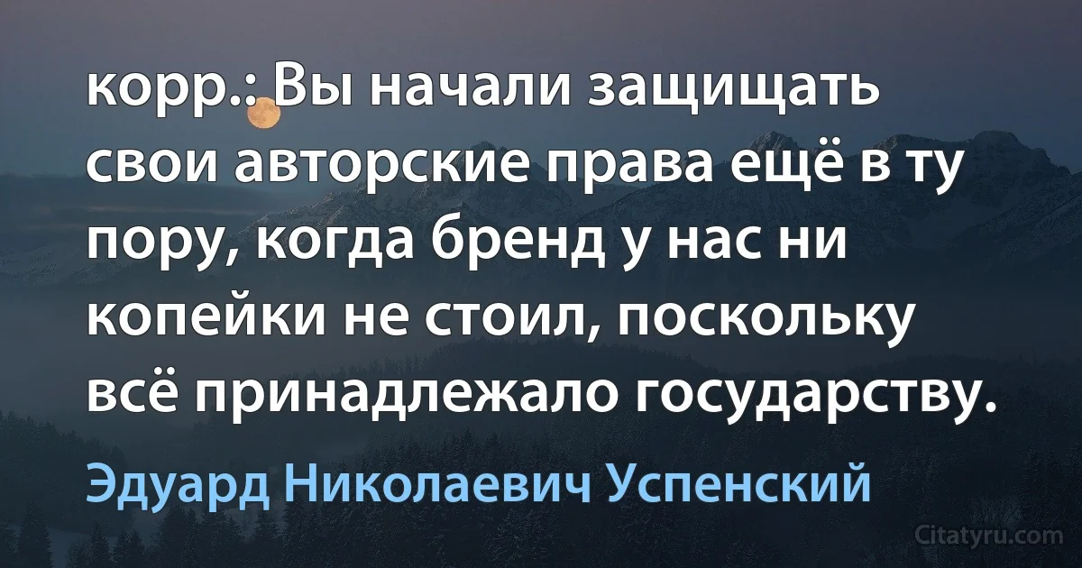 корр.: Вы начали защищать свои авторские права ещё в ту пору, когда бренд у нас ни копейки не стоил, поскольку всё принадлежало государству. (Эдуард Николаевич Успенский)