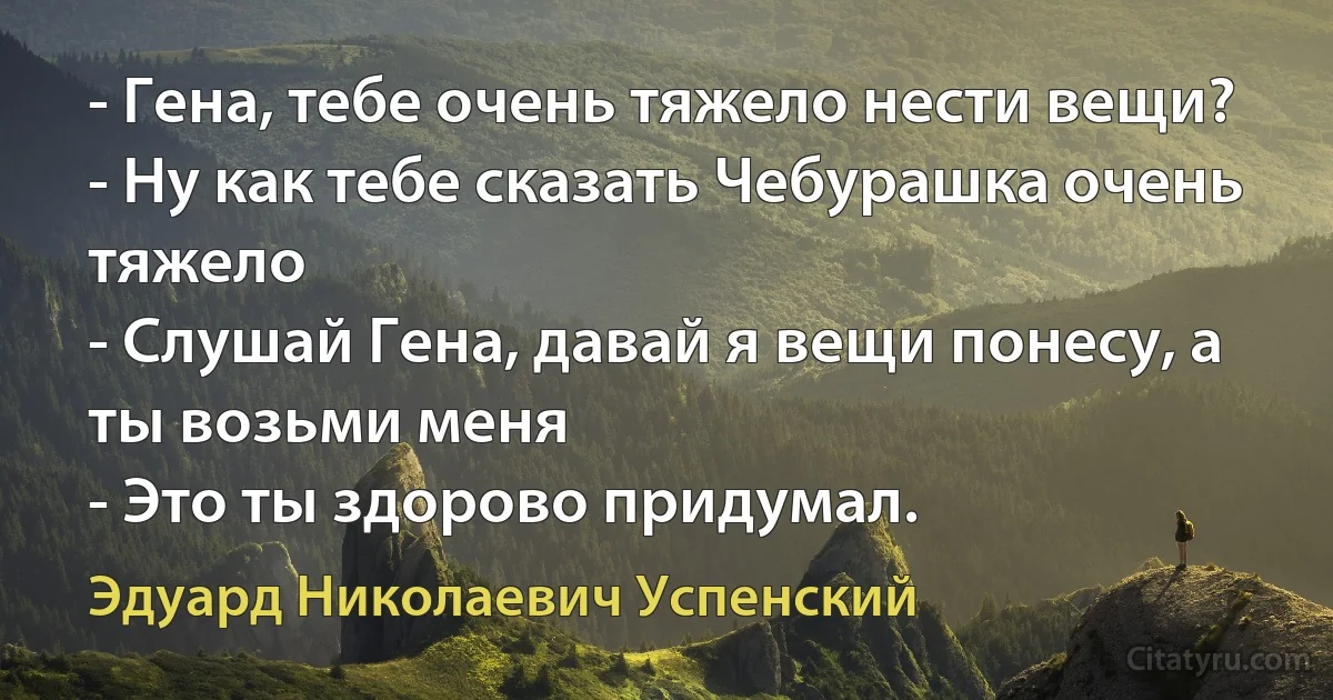 - Гена, тебе очень тяжело нести вещи?
- Ну как тебе сказать Чебурашка очень тяжело
- Слушай Гена, давай я вещи понесу, а ты возьми меня
- Это ты здорово придумал. (Эдуард Николаевич Успенский)