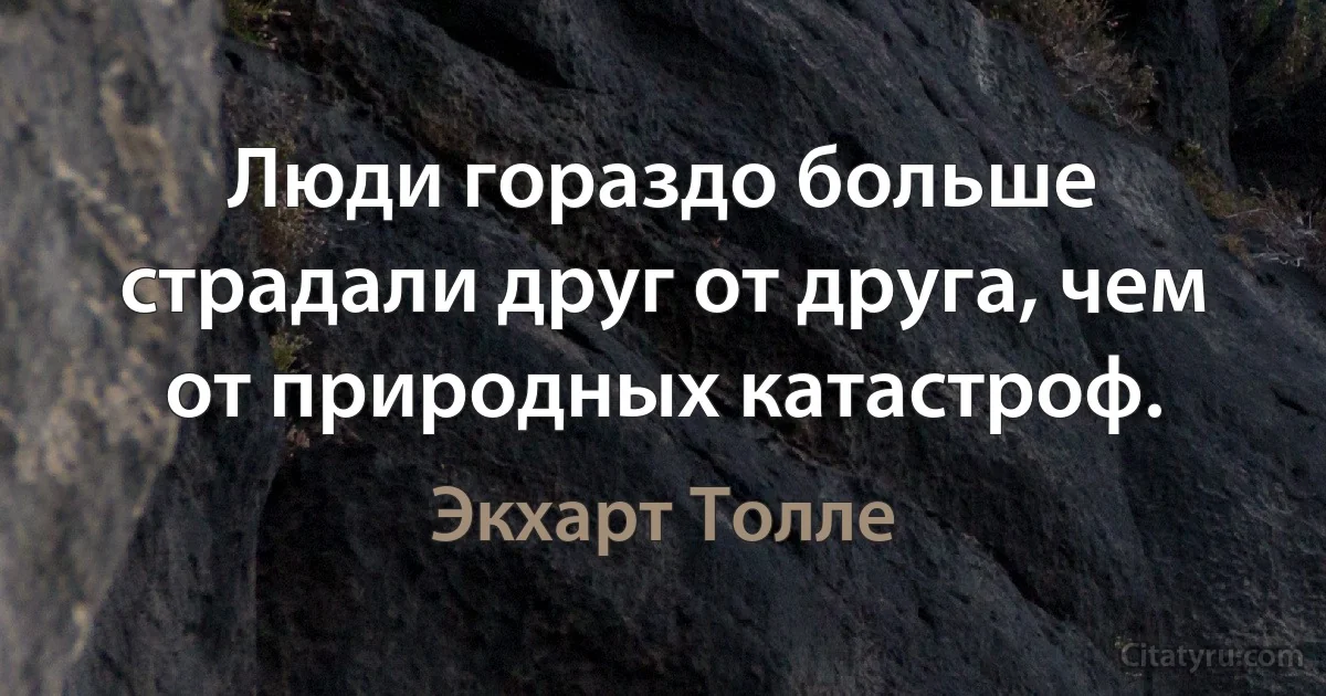 Люди гораздо больше страдали друг от друга, чем от природных катастроф. (Экхарт Толле)