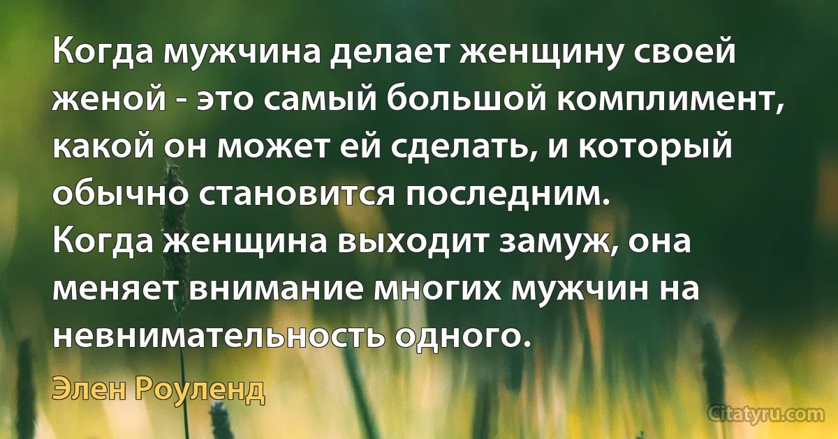 Когда мужчина делает женщину своей женой - это самый большой комплимент, какой он может ей сделать, и который обычно становится последним.
Когда женщина выходит замуж, она меняет внимание многих мужчин на невнимательность одного. (Элен Роуленд)