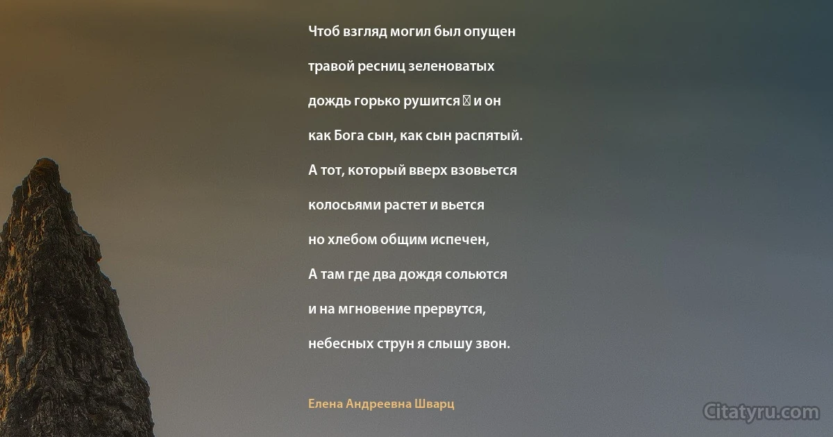 Чтоб взгляд могил был опущен

травой ресниц зеленоватых

дождь горько рушится ― и он

как Бога сын, как сын распятый.

А тот, который вверх взовьется

колосьями растет и вьется

но хлебом общим испечен,

А там где два дождя сольются

и на мгновение прервутся,

небесных струн я слышу звон. (Елена Андреевна Шварц)