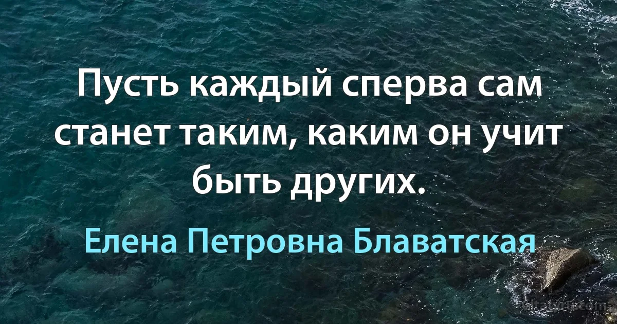 Пусть каждый сперва сам станет таким, каким он учит быть других. (Елена Петровна Блаватская)