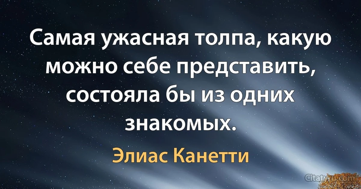 Самая ужасная толпа, какую можно себе представить, состояла бы из одних знакомых. (Элиас Канетти)