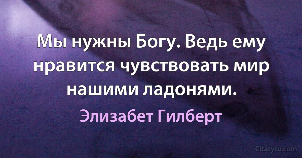 Мы нужны Богу. Ведь ему нравится чувствовать мир нашими ладонями. (Элизабет Гилберт)