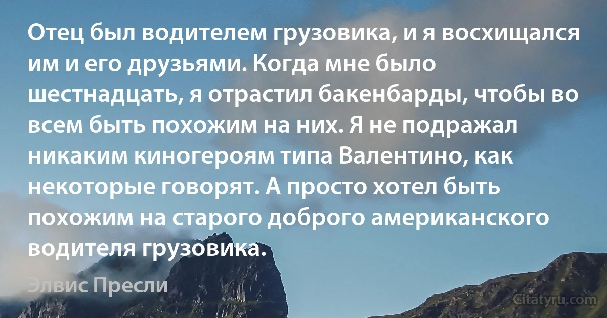 Отец был водителем грузовика, и я восхищался им и его друзьями. Когда мне было шестнадцать, я отрастил бакенбарды, чтобы во всем быть похожим на них. Я не подражал никаким киногероям типа Валентино, как некоторые говорят. А просто хотел быть похожим на старого доброго американского водителя грузовика. (Элвис Пресли)