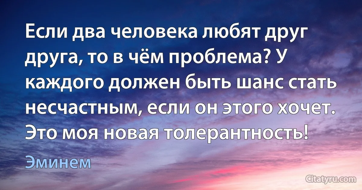 Если два человека любят друг друга, то в чём проблема? У каждого должен быть шанс стать несчастным, если он этого хочет. Это моя новая толерантность! (Эминем)