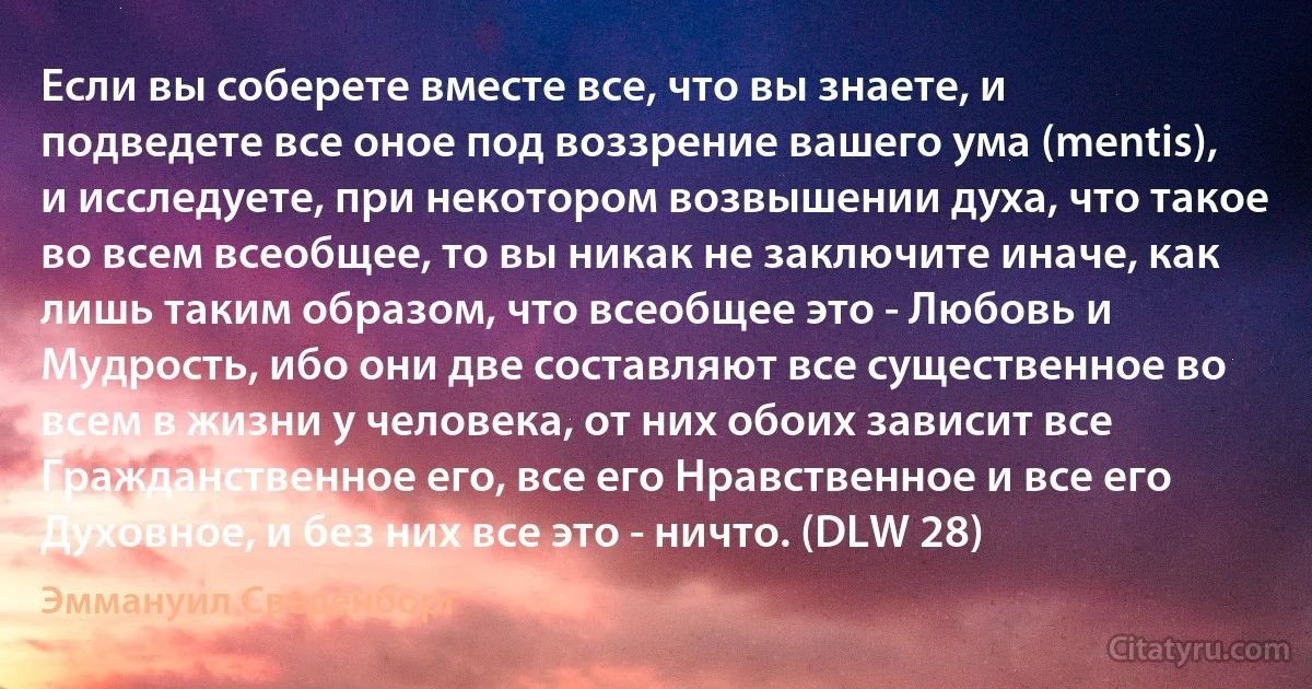 Если вы соберете вместе все, что вы знаете, и подведете все оное под воззрение вашего ума (mentis), и исследуете, при некотором возвышении духа, что такое во всем всеобщее, то вы никак не заключите иначе, как лишь таким образом, что всеобщее это - Любовь и Мудрость, ибо они две составляют все существенное во всем в жизни у человека, от них обоих зависит все Гражданственное его, все его Нравственное и все его Духовное, и без них все это - ничто. (DLW 28) (Эммануил Сведенборг)