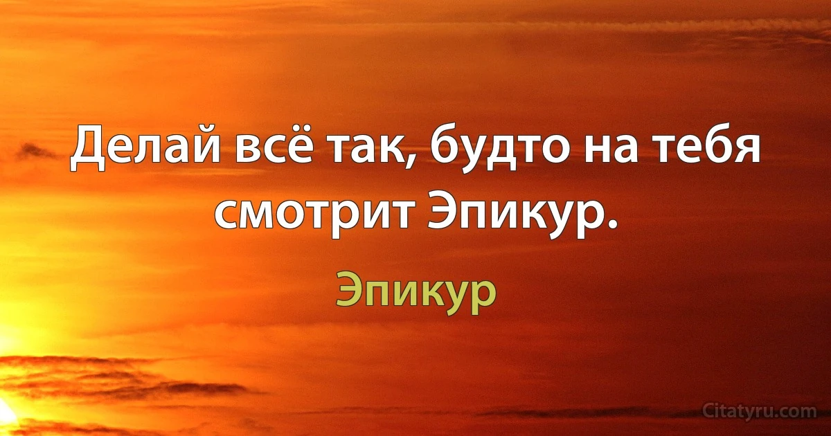 Делай всё так, будто на тебя смотрит Эпикур. (Эпикур)