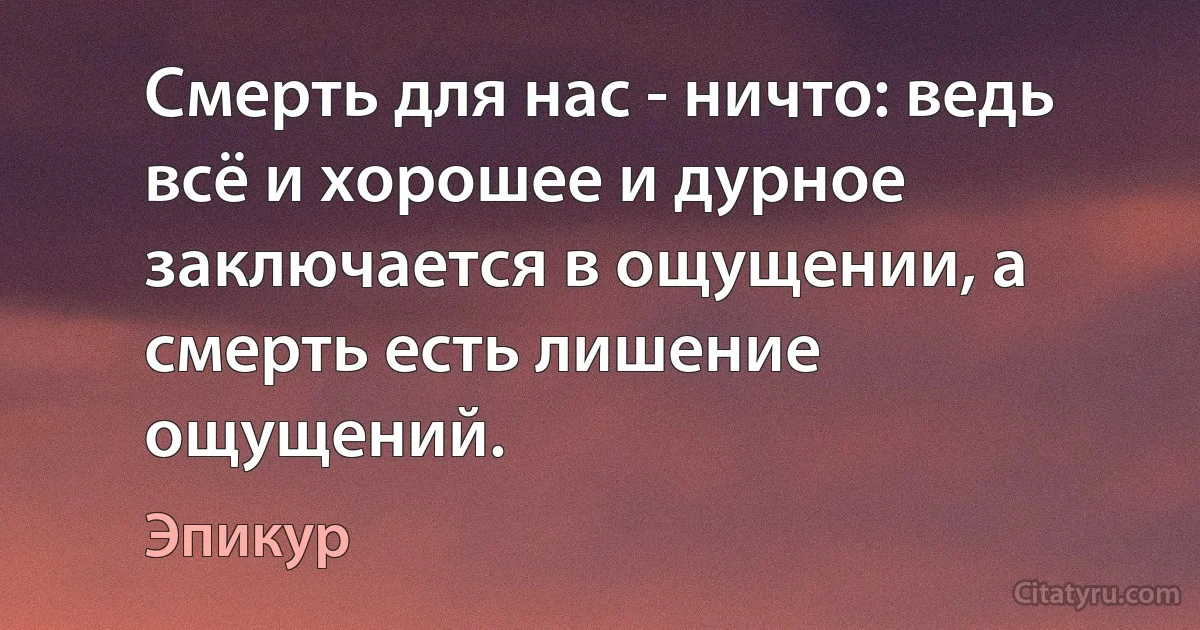 Смерть для нас - ничто: ведь всё и хорошее и дурное заключается в ощущении, а смерть есть лишение ощущений. (Эпикур)